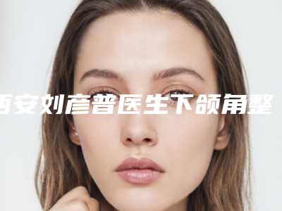 西安刘彦普医生下颌角整形技术好吗?2025亲测案例上线
