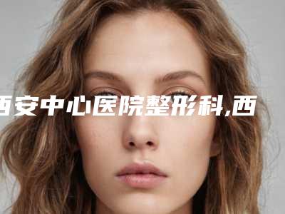 西安中心医院整形科,西安市精神卫生中心专家-技术pk