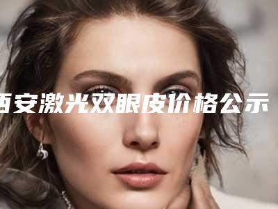 西安激光双眼皮价格公示,今日激光双眼皮价格为3555元-52247元