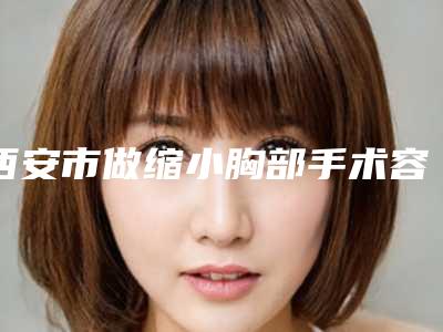 西安市做缩小胸部手术容医院哪几家效果好-做缩小胸部手术价格和效果怎样