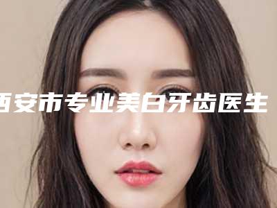 西安市专业美白牙齿医生上榜清单top10哪些做的好-西安市专业美白牙齿口腔医生