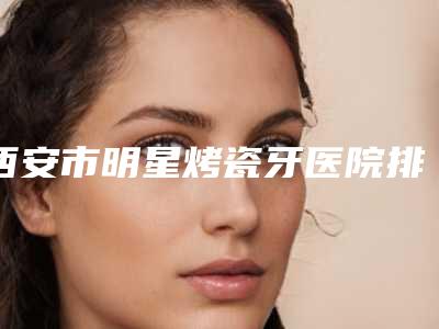 西安市明星烤瓷牙医院排行榜前十谁比较好(西安市明星烤瓷牙口腔医院热门top亮点公布)