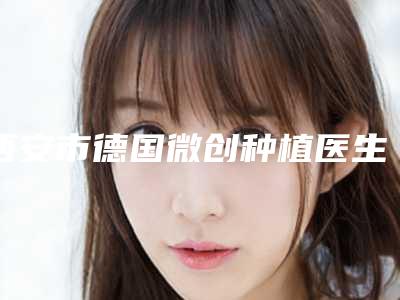 西安市德国微创种植医生在榜名单前10强强榜口碑擅长测评-西安市陈俨口腔医生
