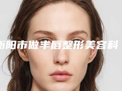 衡阳市做丰唇整形美容科价格表2025明细-衡阳市做丰唇价格行情