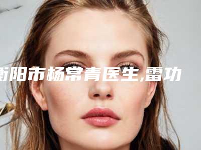 衡阳市杨常青医生,雷功伟医生哪个更便宜价目表PK