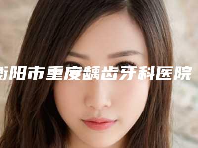 衡阳市重度龋齿牙科医院哪家好(衡阳唯美口腔整形诊所正规更靠谱)