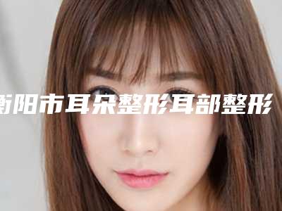 衡阳市耳朵整形耳部整形医生上榜清单医生_严选七个实力口碑均正规-郑颖平整形医生