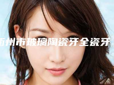 衢州市玻璃陶瓷牙全瓷牙价格(价目)表公开一览-衢州市玻璃陶瓷牙全瓷牙价格