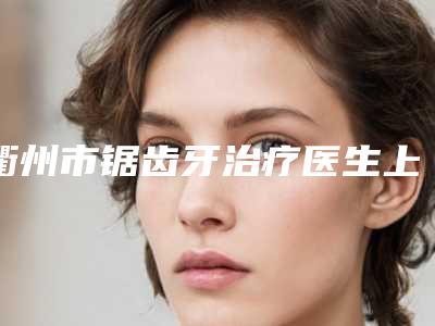 衢州市锯齿牙治疗医生上榜清单十强名单确定-衢州市周见主任口腔医生