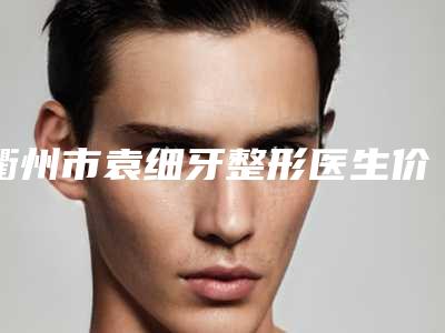 衢州市袁细牙整形医生价格(收费标准)曝光_热门项目集中一览