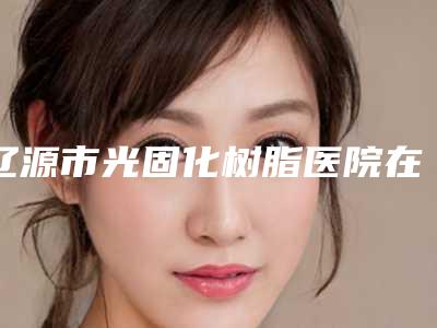 辽源市光固化树脂医院在榜清单专家是医美健康守护者(辽源市光固化树脂口腔医院口碑实力均在线)