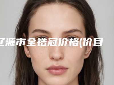 辽源市全锆冠价格(价目)表新版强势上线-辽源市全锆冠价格