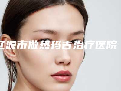 辽源市做热玛吉治疗医院排行前十佳快速查看-辽源刘文库医疗美容诊所医生大咖口碑推荐