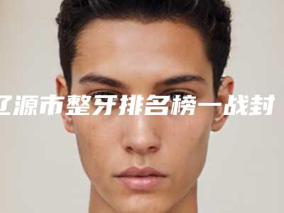 辽源市整牙排名榜一战封神是哪个-辽源市整牙口腔医生