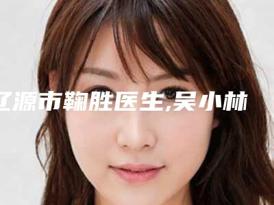 辽源市鞠胜医生,吴小林医生那个好-吴小林医师口碑点评