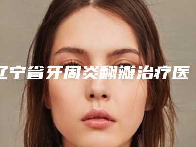 辽宁省牙周炎翻瓣治疗医院排行芳口碑好,值得选择(辽宁省牙周炎翻瓣治疗口腔医院价格表权威一览)