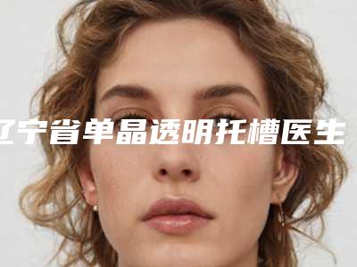 辽宁省单晶透明托槽医生在榜清单前十名名单曝光-辽宁省单晶透明托槽口腔医生