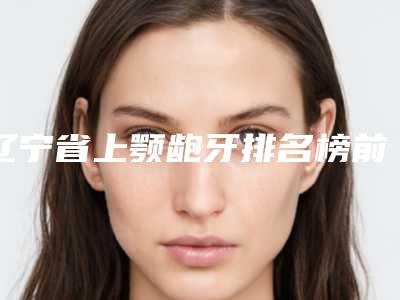辽宁省上颚龅牙排名榜前10位名单换新啦-辽宁省上颚龅牙口腔医生