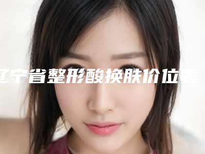 辽宁省整形酸换肤价位表新泄露(整形酸换肤均价为:13555元)