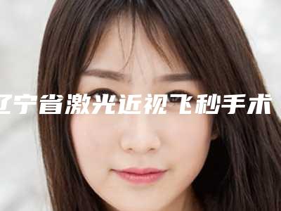 辽宁省激光近视飞秒手术医院上榜清单前十预先一览-辽宁省激光近视飞秒手术整形医院