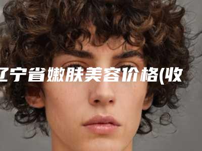 辽宁省嫩肤美容价格(收费标准)新发布(嫩肤美容均价为：1774元)