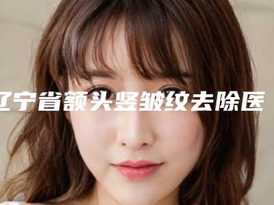 辽宁省额头竖皱纹去除医生排行榜实力挨位分析-辽宁省额头竖皱纹去除医生