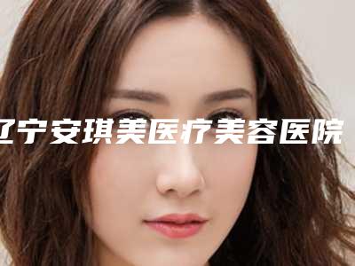 辽宁安琪美医疗美容医院,阜新王芳医疗美容宝藏机构实力对比
