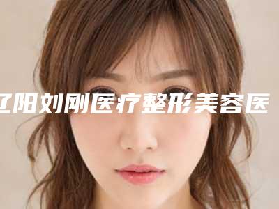 辽阳刘刚医疗整形美容医院,辽阳徐野医疗美容诊所top口碑在线