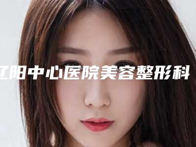 辽阳中心医院美容整形科,辽阳刘刚美容整形门诊口碑严选都是实力派