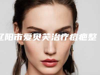 辽阳市爱贝芙治疗痘疤整形医院排名榜2025-辽阳晟颜医疗美容门诊部锁定前三_绝了