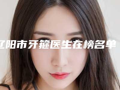 辽阳市牙箍医生在榜名单全城实力TOP5来头不小-辽阳市牙箍口腔医生