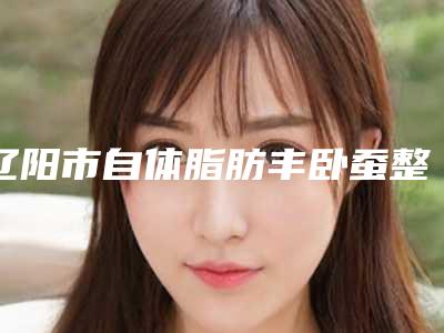 辽阳市自体脂肪丰卧蚕整形医院排行top10强是哪些-辽阳文圣医疗美容门诊部私立医美价格更到位