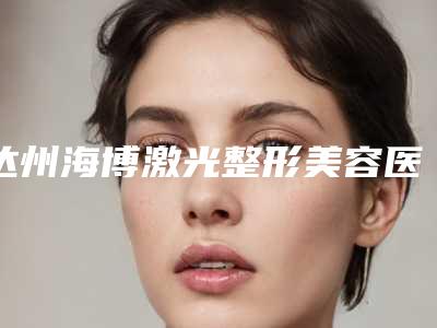 达州海博激光整形美容医院,成都昆贝拉医疗美容诊所你更喜欢哪家呢