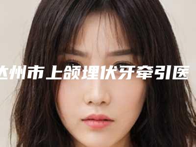 达州市上颌埋伏牙牵引医院排行榜前十位强榜权威点评(达州明颖口腔诊所本地人都推荐)