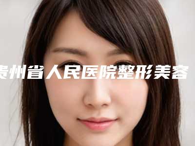 贵州省人民医院整形美容外科整形价格表明细-贵阳市整形医院