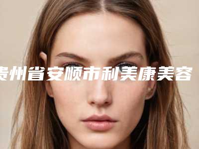 贵州省安顺市利美康美容专科医院,安顺李建明医疗美容诊所哪家更便宜价目表PK
