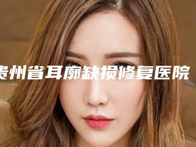 贵州省耳廓缺损修复医院推荐：耳廓缺损修复医院30强深受信赖