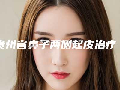 贵州省鼻子两侧起皮治疗医院排名口碑推荐真心建议仙女们速速收藏（贵州薇科依森医疗美容门诊部前四口碑优异）