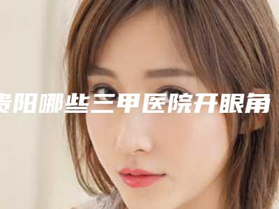 贵阳哪些三甲医院开眼角修复效果好?