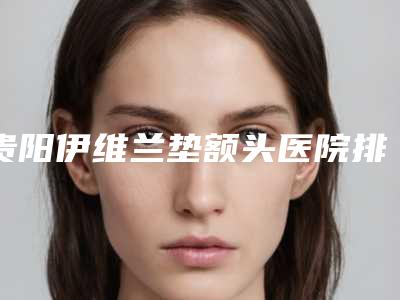 贵阳伊维兰垫额头医院排行榜前5来袭(贵阳伊莱美整形医院)