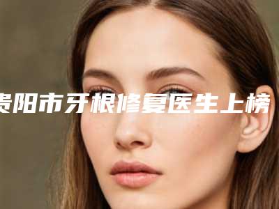 贵阳市牙根修复医生上榜清单十强_谁也别想坑你-贵阳市孙江龄口腔医生