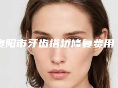 贵阳市牙齿搭桥修复费用表明细项目分类-贵阳市牙齿搭桥修复价格