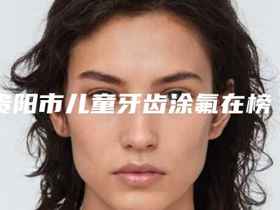 贵阳市儿童牙齿涂氟在榜名单综合盘点-贵阳市儿童牙齿涂氟口腔医生