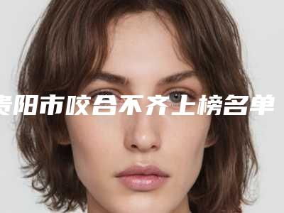 贵阳市咬合不齐上榜名单前十强合集发布-贵阳市咬合不齐口腔医生