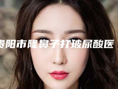 贵阳市隆鼻子打玻尿酸医院排行前10强明细先知（贵阳颜鉴医疗美容口碑好评价高）