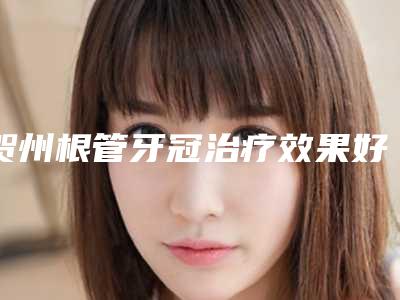 贺州根管牙冠治疗效果好吗,多少钱一次