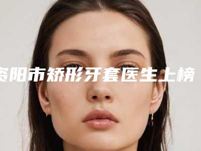 资阳市矫形牙套医生上榜名单前十强女生必看名单推荐-资阳市杨浩口腔医生