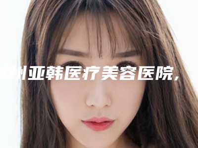 赣州亚韩医疗美容医院,赣州术丽国际星慕医疗美容你更喜欢哪家呢