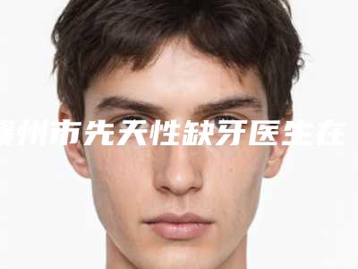 赣州市先天性缺牙医生在榜清单不要错过-赣州市曾涛口腔医生