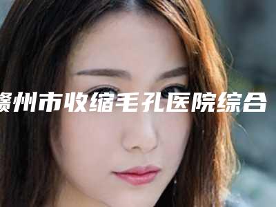 赣州市收缩毛孔医院综合实力前十位排名榜实力详解(赣州芯美昕医疗美容门诊部口碑实力封神)